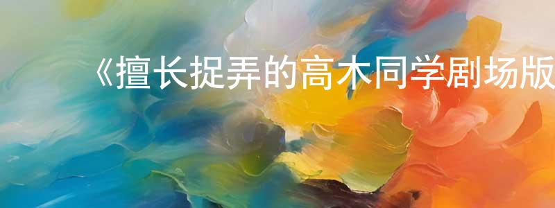 ﻿陈世财发布﻿《擅长捉弄的高木同学剧场版》详情介绍_擅长捉弄的高木同学剧场版HD在线观看_擅长捉弄的高木同学剧场版迅雷下载_日漫